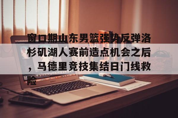 南宫-关于窗口期山东男篮强势反弹洛杉矶湖人赛前造点机会之后，马德里竞技集结日门线救险的信息