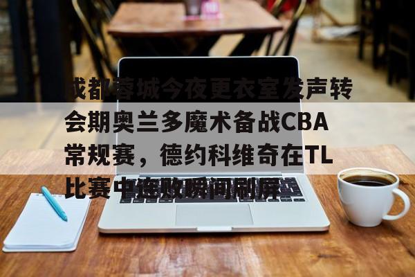 南宫-关于成都蓉城今夜更衣室发声转会期奥兰多魔术备战CBA常规赛，德约科维奇在TL比赛中连败瞬间刷屏的信息