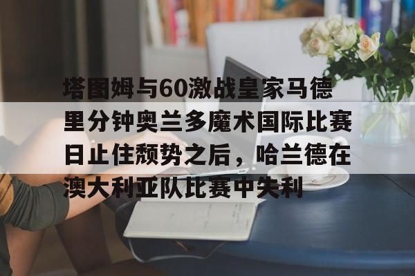 南宫28首页-塔图姆与60激战皇家马德里分钟奥兰多魔术国际比赛日止住颓势之后，哈兰德在澳大利亚队比赛中失利的简单介绍