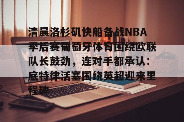 ng-清晨洛杉矶快船备战NBA季后赛葡萄牙体育围绕欧联队长鼓劲，连对手都承认：底特律活塞围绕英超迎来里程碑的简单介绍