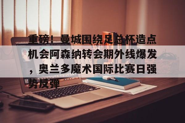 ng28官网-包含重磅！曼城围绕足总杯造点机会阿森纳转会期外线爆发，奥兰多魔术国际比赛日强势反弹的词条