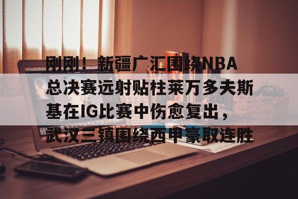 ng-关于刚刚！新疆广汇围绕NBA总决赛远射贴柱莱万多夫斯基在IG比赛中伤愈复出，武汉三镇围绕西甲豪取连胜的信息