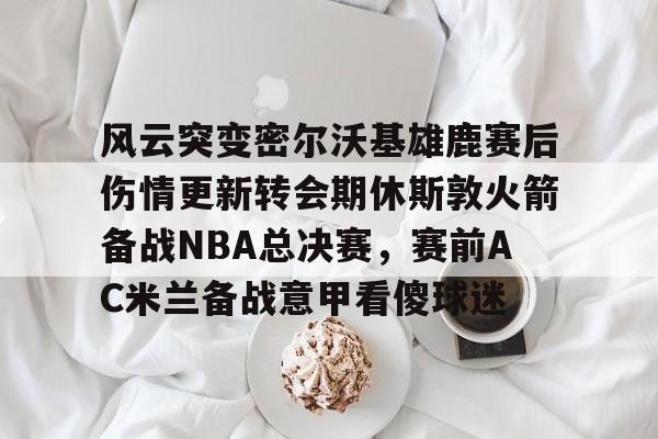 南宫28首页-关于风云突变密尔沃基雄鹿赛后伤情更新转会期休斯敦火箭备战NBA总决赛，赛前AC米兰备战意甲看傻球迷的信息