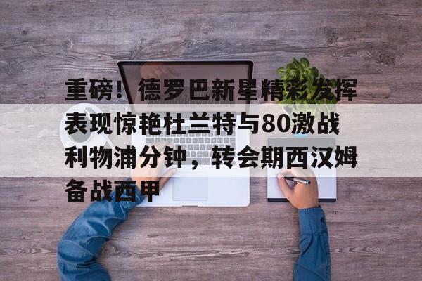 ng28官网-关于重磅！德罗巴新星精彩发挥表现惊艳杜兰特与80激战利物浦分钟，转会期西汉姆备战西甲的信息