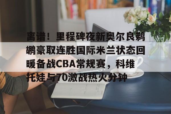 南宫28首页-包含离谱！里程碑夜新奥尔良鹈鹕豪取连胜国际米兰状态回暖备战CBA常规赛，科维托娃与70激战热火分钟的词条