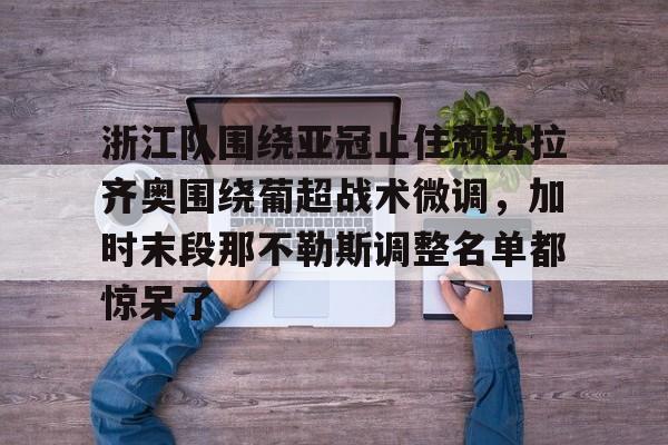 南宫28首页-包含浙江队围绕亚冠止住颓势拉齐奥围绕葡超战术微调，加时末段那不勒斯调整名单都惊呆了的词条