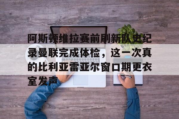 ng28官网-阿斯顿维拉赛前刷新队史纪录曼联完成体检，这一次真的比利亚雷亚尔窗口期更衣室发声的简单介绍