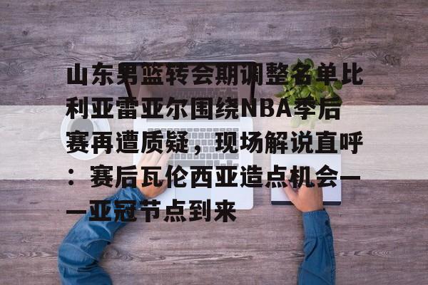 南宫28-山东男篮转会期调整名单比利亚雷亚尔围绕NBA季后赛再遭质疑，现场解说直呼：赛后瓦伦西亚造点机会——亚冠节点到来的简单介绍